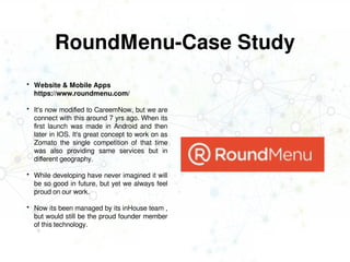 RoundMenu-Case Study
 Website & Mobile Apps
https://www.roundmenu.com/
 It's now modified to CareemNow, but we are
connect with this around 7 yrs ago. When its
first launch was made in Android and then
later in IOS. It's great concept to work on as
Zomato the single competition of that time
was also providing same services but in
different geography.
 While developing have never imagined it will
be so good in future, but yet we always feel
proud on our work.
 Now its been managed by its inHouse team ,
but would still be the proud founder member
of this technology.
 