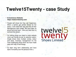 Twelve15Twenty - case Study
 E-Commerce Website
https://twelve15twenty.com/
 People sell shoes but they sell Happiness.
When a women get perfect Shoes for her
dress, it will make their day and that all their
Management team target. We have been its
proud technical team , who just help them to
achieve their dream.
 For selling shoes you need to make website
more use friendly as per its selection option.
Single shoes have multiple variety, colour
and sizes. Inventory management it's the
most challenging thing which we have made
easy with help of technology.
 Its been long term relationship and have
done it smoothly over the period of time :)
 