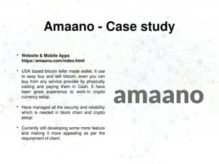 Amaano - Case study
 Website & Mobile Apps
https://amaano.com/index.html
 USA based bitcoin teller made wallet. It use
to easy buy and sell bitcoin, even you can
buy from any service provider by physically
visiting and paying them in Cash. It have
been great experience to work-in crypto
currency setup.
 Have managed all the security and reliability
which is needed in block chain and crypto
setup.
 Currently still developing some more feature
and making it more appealing as per the
requirement of client.
 