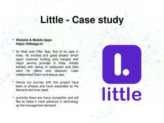 Little - Case study
 Website & Mobile Apps
https://littleapp.in/
 Its Deal and Offer App, first of its type in
India. Its excited and good project which
again received funding and merged with
major service provider in India. Initially
started with listing of restaurant and then
went for offers and discount. Later
collaborated Salon and beauty spa.
 Hence our journey with this project have
been in phases and have expanded as the
demand and time need.
 currently there are many competitor and will
like to make it more advance in technology
as the management demand.
 
