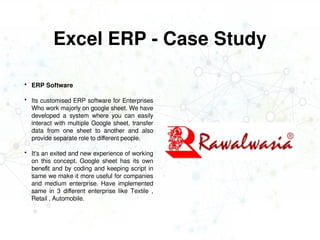Excel ERP - Case Study
 ERP Software
 Its customised ERP software for Enterprises
Who work majorly on google sheet. We have
developed a system where you can easily
interact with multiple Google sheet, transfer
data from one sheet to another and also
provide separate role to different people.
 It's an exited and new experience of working
on this concept. Google sheet has its own
benefit and by coding and keeping script in
same we make it more useful for companies
and medium enterprise. Have implemented
same in 3 different enterprise like Textile ,
Retail , Automobile.
 