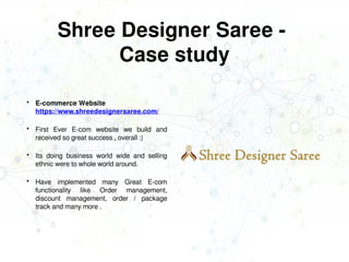Shree Designer Saree -
Case study
 E-commerce Website
https://www.shreedesignersaree.com/
 First Ever E-com website we build and
received so great success , overall :)
 Its doing business world wide and selling
ethnic were to whole world around.
 Have implemented many Great E-com
functionality like Order management,
discount management, order / package
track and many more .
 
