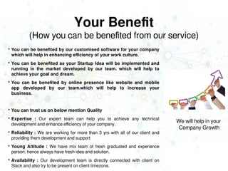 Your Benefit
(How you can be benefited from our service)
 You can be benefited by our customised software for your company
which will help in enhancing efficiency of your work culture.
 You can be benefited as your Startup Idea will be implemented and
running in the market developed by our team. which will help to
achieve your goal and dream.
 You can be benefited by online presence like website and mobile
app developed by our team.which will help to increase your
business.
 You can trust us on below mention Quality
 Expertise : Our expert team can help you to achieve any technical
development and enhance efficiency of your company.
 Reliability : We are working for more than 3 yrs with all of our client and
providing them development and support
 Young Attitude : We have mix team of fresh graduated and experience
person, hence always have fresh idea and solution.
 Availability : Our development team is directly connected with client on
Slack and also try to be present on client timezone.
We will help in your
Company Growth
 