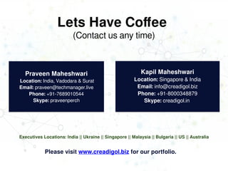 Lets Have Coffee
(Contact us any time)
Praveen Maheshwari
Location: India, Vadodara & Surat
Email: praveen@techmanager.live
Phone: +91-7689010544
Skype: praveenperch
Praveen Maheshwari
Location: India, Vadodara & Surat
Email: praveen@techmanager.live
Phone: +91-7689010544
Skype: praveenperch
Kapil Maheshwari
Location: Singapore & India
Email: info@creadigol.biz
Phone: +91-8000348879
Skype: creadigol.in
Kapil Maheshwari
Location: Singapore & India
Email: info@creadigol.biz
Phone: +91-8000348879
Skype: creadigol.in
Please visit www.creadigol.biz for our portfolio.
Executives Locations: India || Ukraine || Singapore || Malaysia || Bulgaria || US || Australia
 