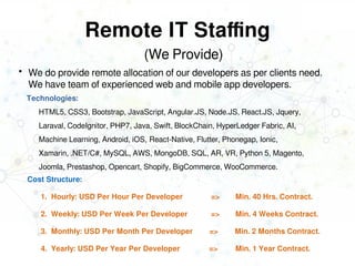 Remote IT Staffing
 We do provide remote allocation of our developers as per clients need.
We have team of experienced web and mobile app developers.
Cost Structure:
1. Hourly: USD Per Hour Per Developer => Min. 40 Hrs. Contract.
2. Weekly: USD Per Week Per Developer => Min. 4 Weeks Contract.
3. Monthly: USD Per Month Per Developer => Min. 2 Months Contract.
4. Yearly: USD Per Year Per Developer => Min. 1 Year Contract.
(We Provide)
Technologies:
HTML5, CSS3, Bootstrap, JavaScript, Angular.JS, Node.JS, React.JS, Jquery,
Laraval, CodeIgnitor, PHP7, Java, Swift, BlockChain, HyperLedger Fabric, AI,
Machine Learning, Android, iOS, React-Native, Flutter, Phonegap, Ionic,
Xamarin, .NET/C#, MySQL, AWS, MongoDB, SQL, AR, VR, Python 5, Magento,
Joomla, Prestashop, Opencart, Shopify, BigCommerce, WooCommerce.
 