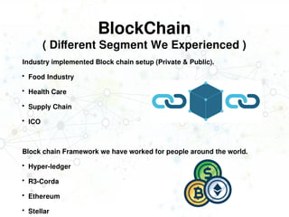 BlockChain
( Different Segment We Experienced )
Industry implemented Block chain setup (Private & Public).
 Food Industry
 Health Care
 Supply Chain
 ICO
Block chain Framework we have worked for people around the world.
 Hyper-ledger
 R3-Corda
 Ethereum
 Stellar
 