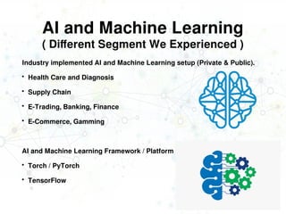 AI and Machine Learning
( Different Segment We Experienced )
Industry implemented AI and Machine Learning setup (Private & Public).
 Health Care and Diagnosis
 Supply Chain
 E-Trading, Banking, Finance
 E-Commerce, Gamming
AI and Machine Learning Framework / Platform we have worked globally.
 Torch / PyTorch
 TensorFlow
 