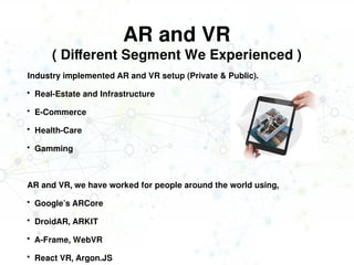 AR and VR
( Different Segment We Experienced )
Industry implemented AR and VR setup (Private & Public).
 Real-Estate and Infrastructure
 E-Commerce
 Health-Care
 Gamming
AR and VR, we have worked for people around the world using,
 Google’s ARCore
 DroidAR, ARKIT
 A-Frame, WebVR
 React VR, Argon.JS
 