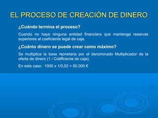 EL PROCESO DE CREACIÓN DE DINEROEL PROCESO DE CREACIÓN DE DINERO
¿Cuándo termina el proceso?
Cuando no haya ninguna entidad financiera que mantenga reservas
superiores al coeficiente legal de caja.
¿Cuánto dinero se puede crear como máximo?
Se multiplica la base monetaria por el denominado Multiplicador de la
oferta de dinero (1 / Coeficiente de caja).
En este caso: 1000 x 1/0,02 = 50.000 €
1
 