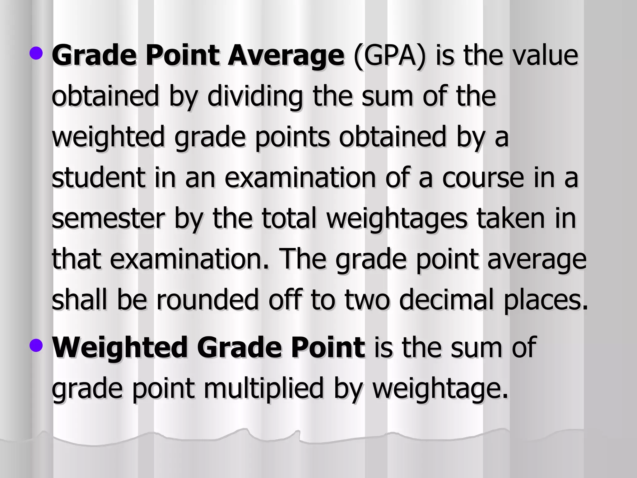 Grade Point Average  (GPA) is the value obtained by dividing the sum of the weighted grade points obtained by a student in an examination of a course in a semester by the total weightages taken in that examination. The grade point average shall be rounded off to two decimal places. Weighted Grade Point  is the sum of grade point multiplied by weightage. 