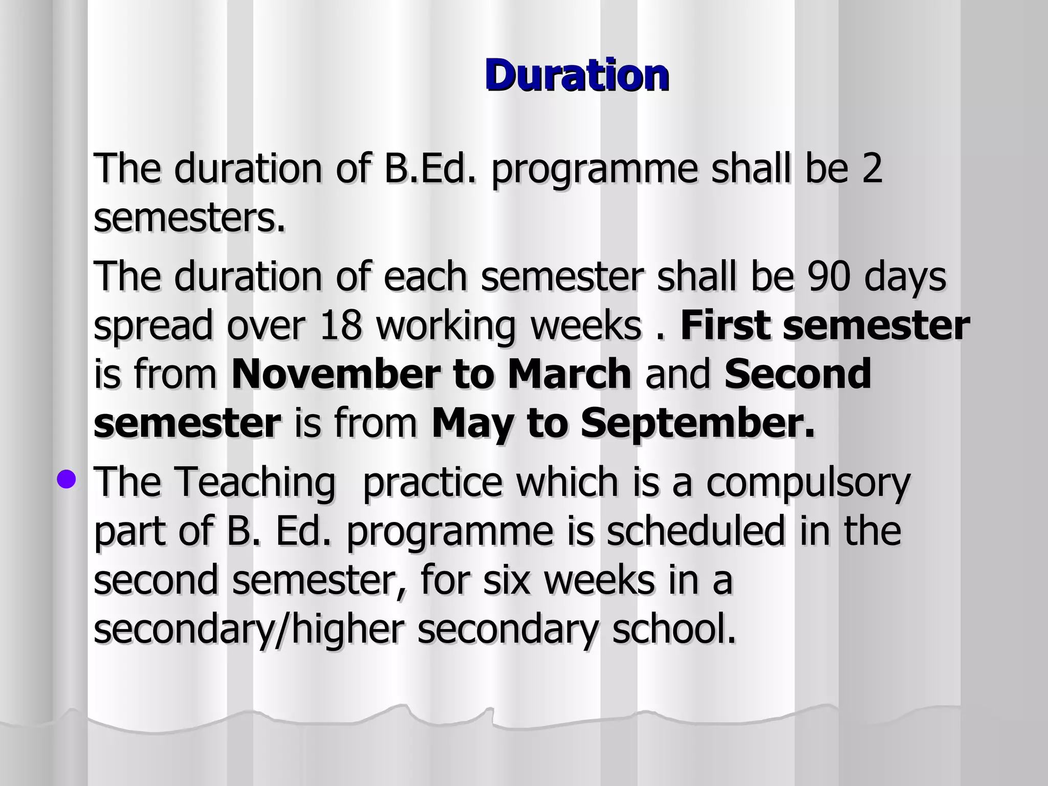 Duration The duration of B.Ed. programme shall be 2 semesters. The duration of each semester shall be 90 days spread over 18 working weeks .  First semester  is from  November to March  and  Second semester  is from  May to September. The Teaching  practice which is a compulsory part of B. Ed. programme is scheduled in the second semester, for six weeks in a secondary/higher secondary school. 