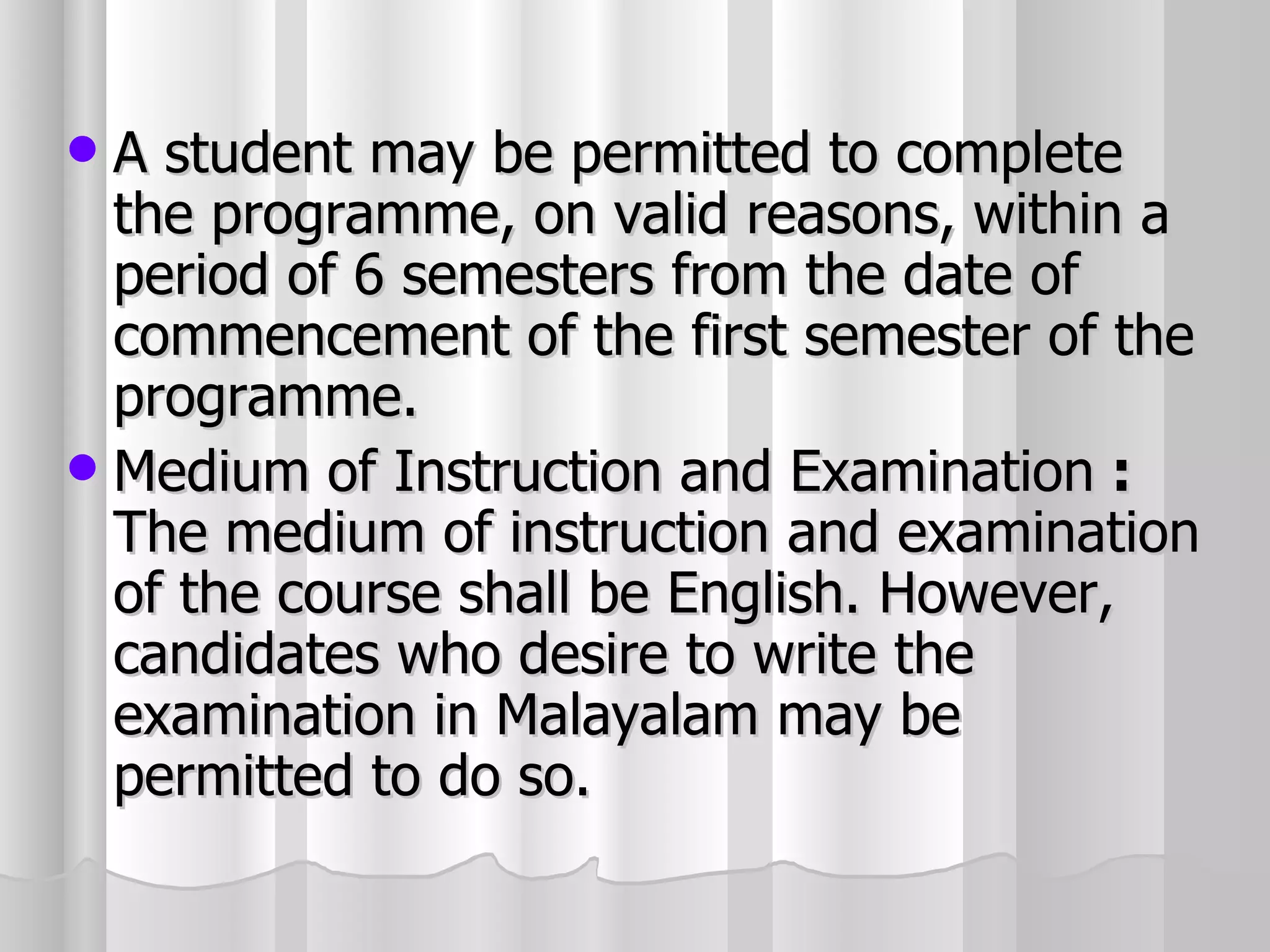A student may be permitted to complete the programme, on valid reasons, within a period of 6 semesters from the date of commencement of the first semester of the programme. Medium of Instruction and Examination  :  The medium of instruction and examination of the course shall be English. However, candidates who desire to write the examination in Malayalam may be permitted to do so. 