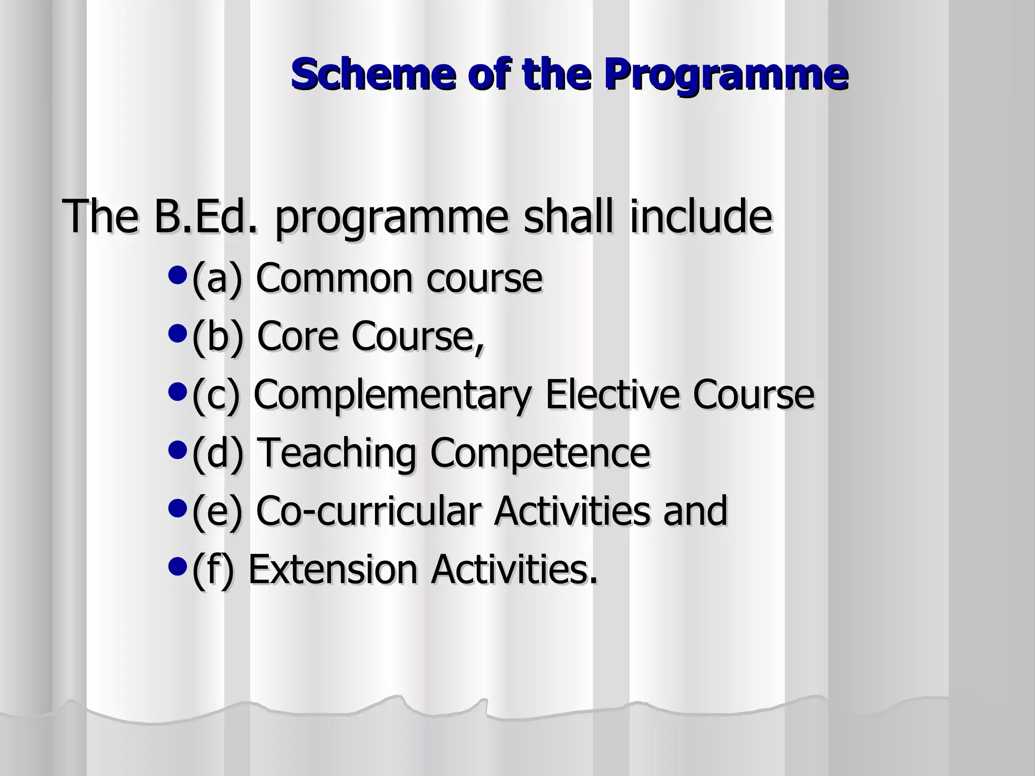 Scheme of the Programme The B.Ed. programme shall include  (a) Common course  (b) Core Course,  (c) Complementary Elective Course  (d) Teaching Competence  (e) Co-curricular Activities and  (f) Extension Activities. 