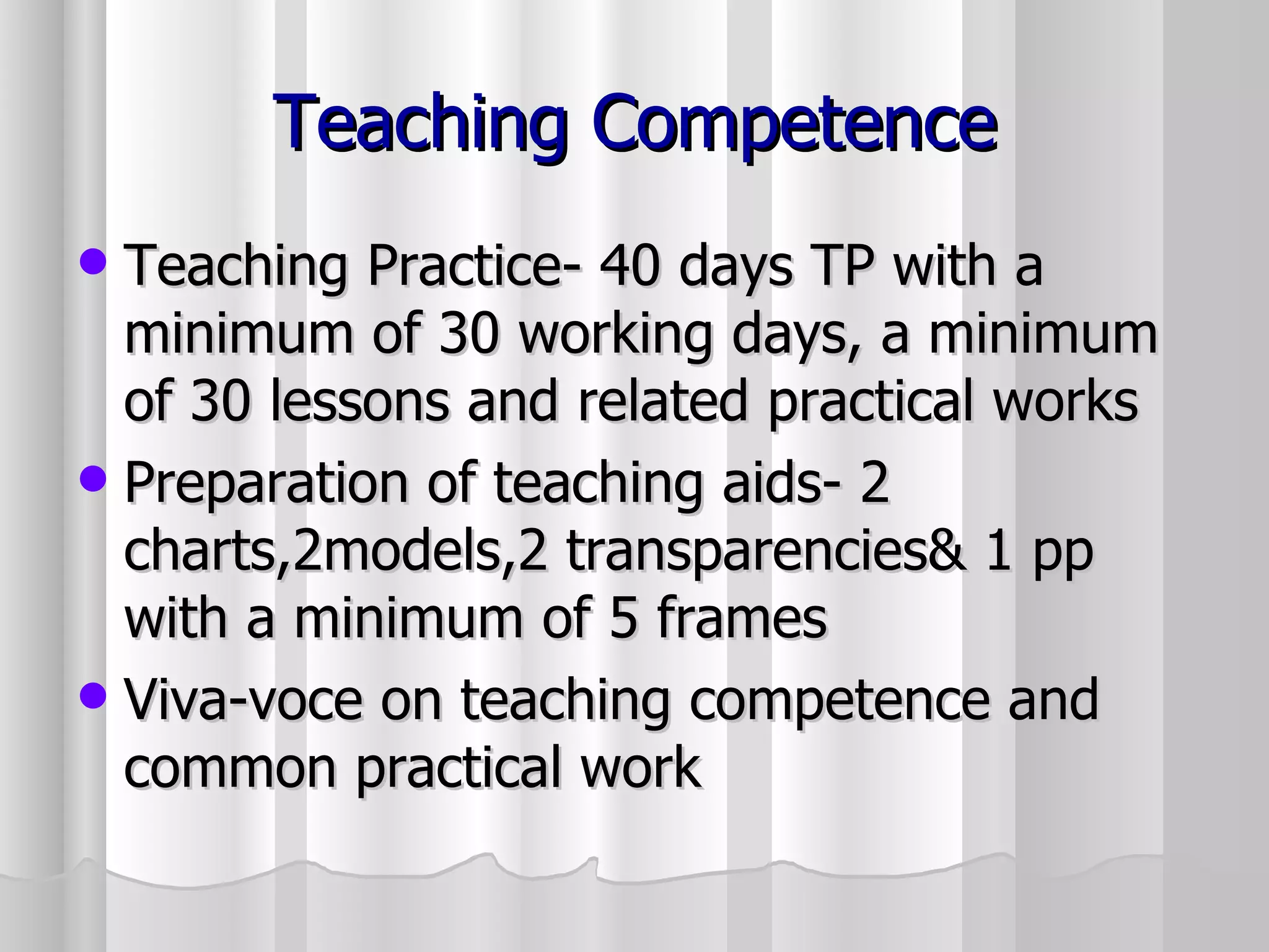 Teaching Competence Teaching Practice- 40 days TP with a minimum of 30 working days, a minimum of 30 lessons and related practical works Preparation of teaching aids- 2 charts,2models,2 transparencies& 1 pp with a minimum of 5 frames Viva-voce on teaching competence and common practical work 