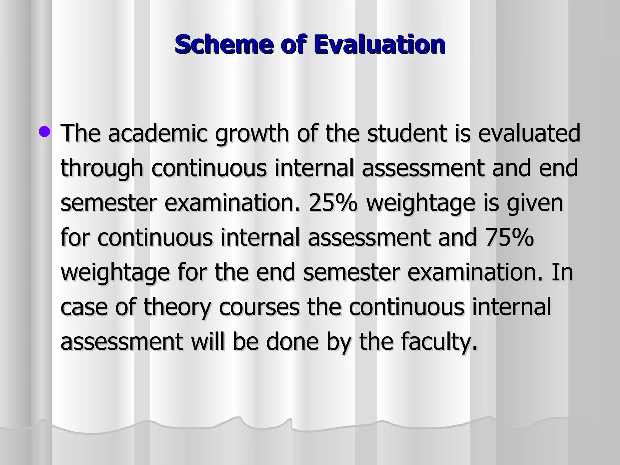 Scheme of Evaluation The academic growth of the student is evaluated through continuous internal assessment and end semester examination. 25% weightage is given for continuous internal assessment and 75% weightage for the end semester examination. In case of theory courses the continuous internal assessment will be done by the faculty. 