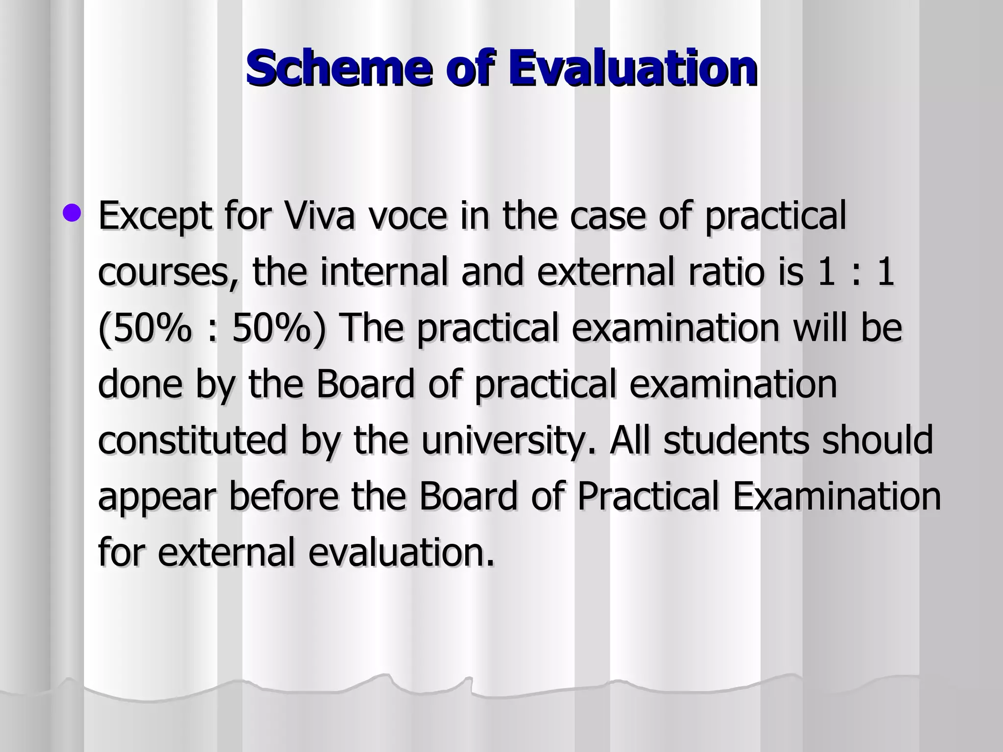 Scheme of Evaluation Except for Viva voce in the case of practical courses, the internal and external ratio is 1 : 1 (50% : 50%) The practical examination will be done by the Board of practical examination constituted by the university. All students should appear before the Board of Practical Examination for external evaluation. 