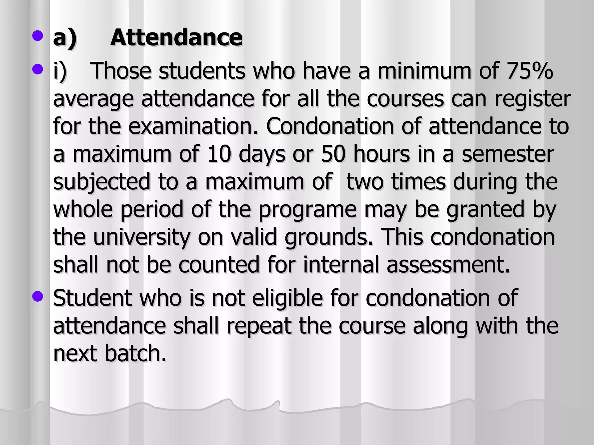 a)   Attendance i) Those students who have a minimum of 75% average attendance for all the courses can register for the examination. Condonation of attendance to a maximum of 10 days or 50 hours in a semester subjected to a maximum of  two times during the whole period of the programe may be granted by the university on valid grounds. This condonation shall not be counted for internal assessment. Student who is not eligible for condonation of attendance shall repeat the course along with the next batch. 
