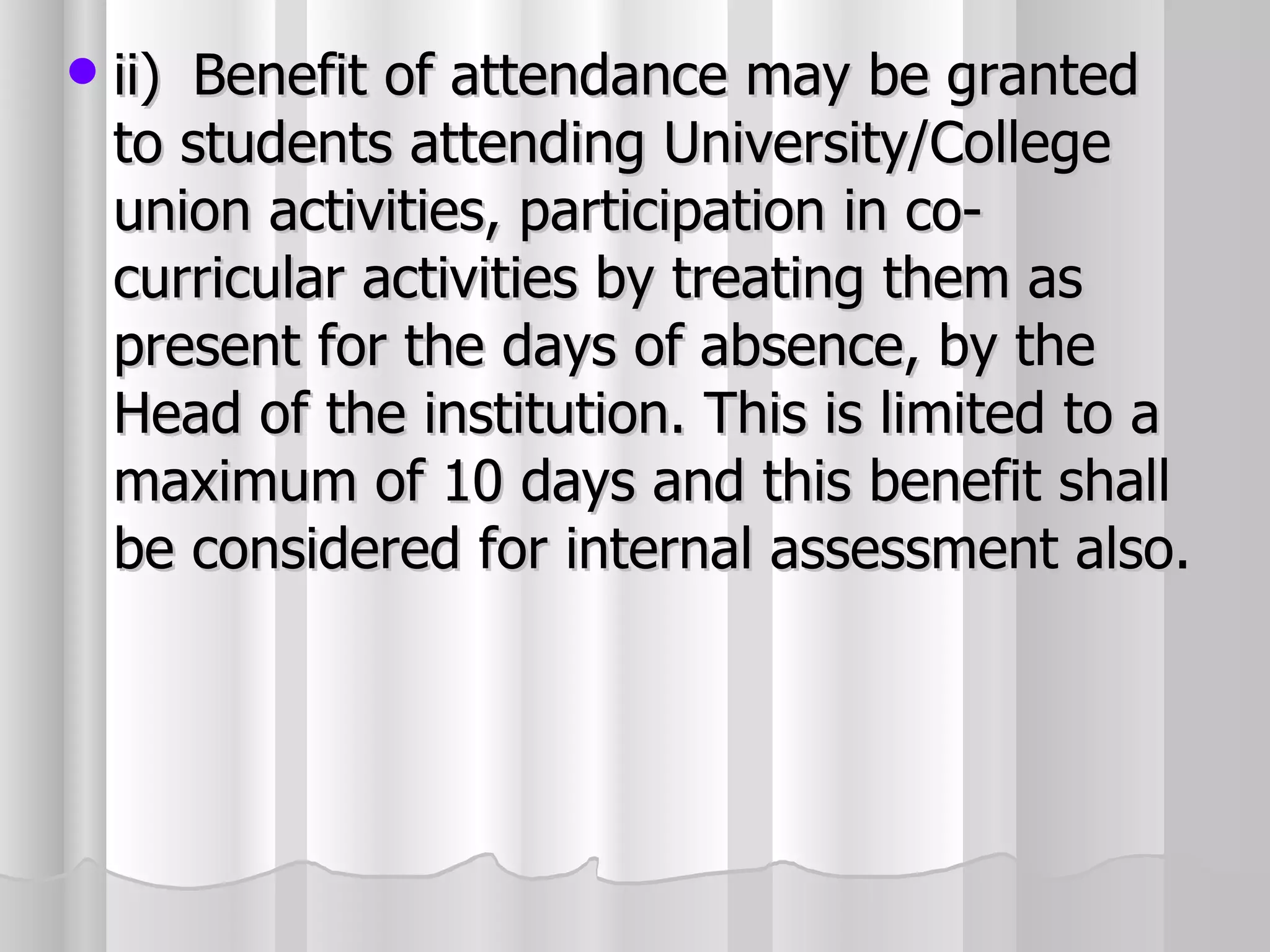 ii) Benefit of attendance may be granted to students attending University/College union activities, participation in co-curricular activities by treating them as present for the days of absence, by the Head of the institution. This is limited to a maximum of 10 days and this benefit shall be considered for internal assessment also. 