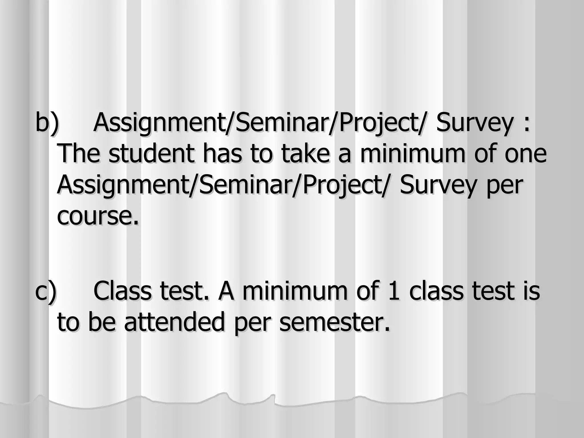 b) Assignment/Seminar/Project/ Survey : The student has to take a minimum of one Assignment/Seminar/Project/ Survey per course. c) Class test. A minimum of 1 class test is to be attended per semester.  