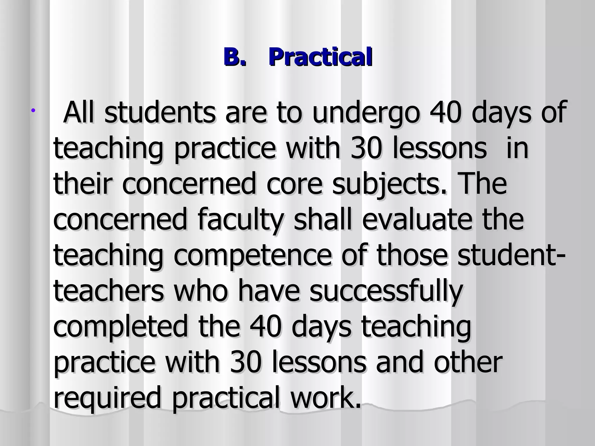 B.  Practical All students are to undergo 40 days of teaching practice with 30 lessons  in their concerned core subjects. The concerned faculty shall evaluate the teaching competence of those student-teachers who have successfully completed the 40 days teaching practice with 30 lessons and other required practical work. 