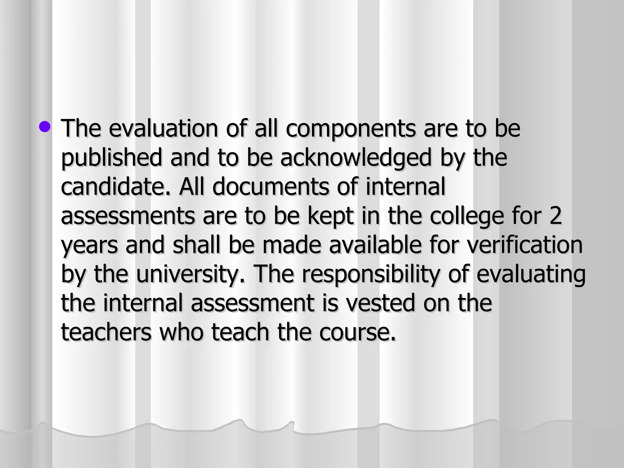 The evaluation of all components are to be published and to be acknowledged by the candidate. All documents of internal assessments are to be kept in the college for 2 years and shall be made available for verification by the university. The responsibility of evaluating the internal assessment is vested on the teachers who teach the course. 
