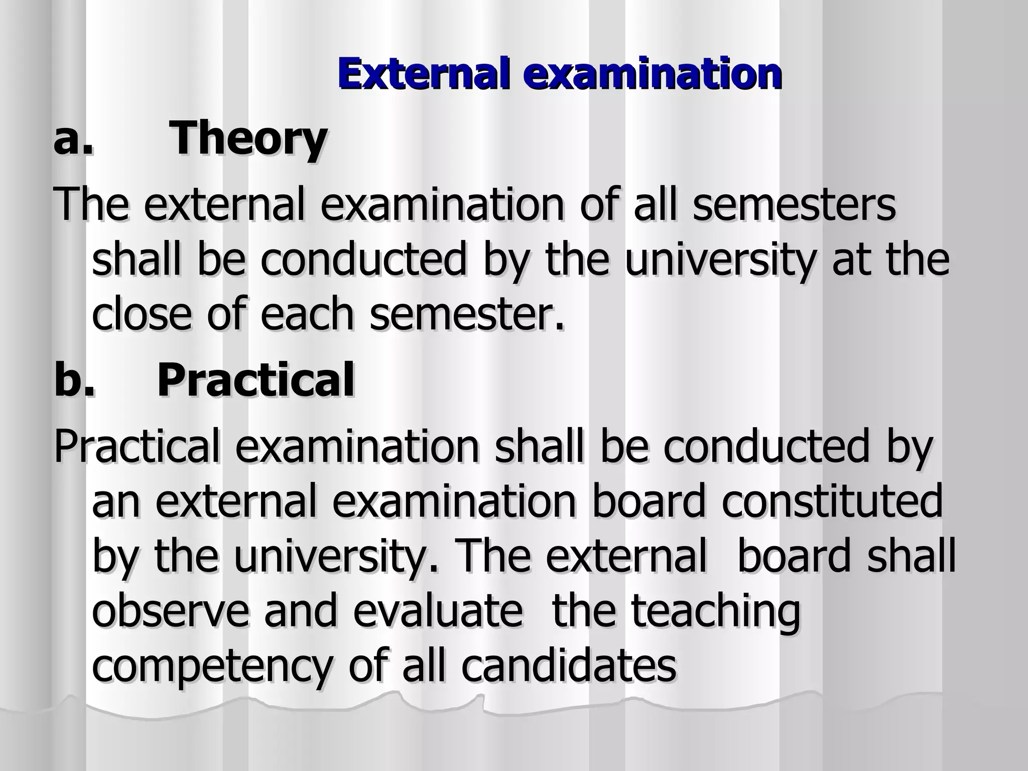 External examination  a.   Theory The external examination of all semesters shall be conducted by the university at the close of each semester. b. Practical Practical examination shall be conducted by an external examination board constituted by the university. The external  board shall observe and evaluate  the teaching competency of all candidates 