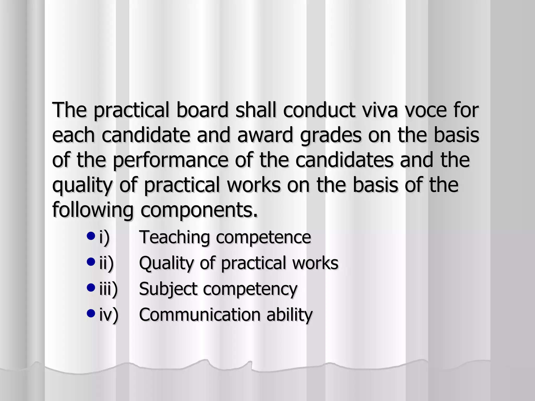 The practical board shall conduct viva voce for each candidate and award grades on the basis of the performance of the candidates and the quality of practical works on the basis of the following components. i) Teaching competence ii) Quality of practical works iii) Subject competency iv) Communication ability 