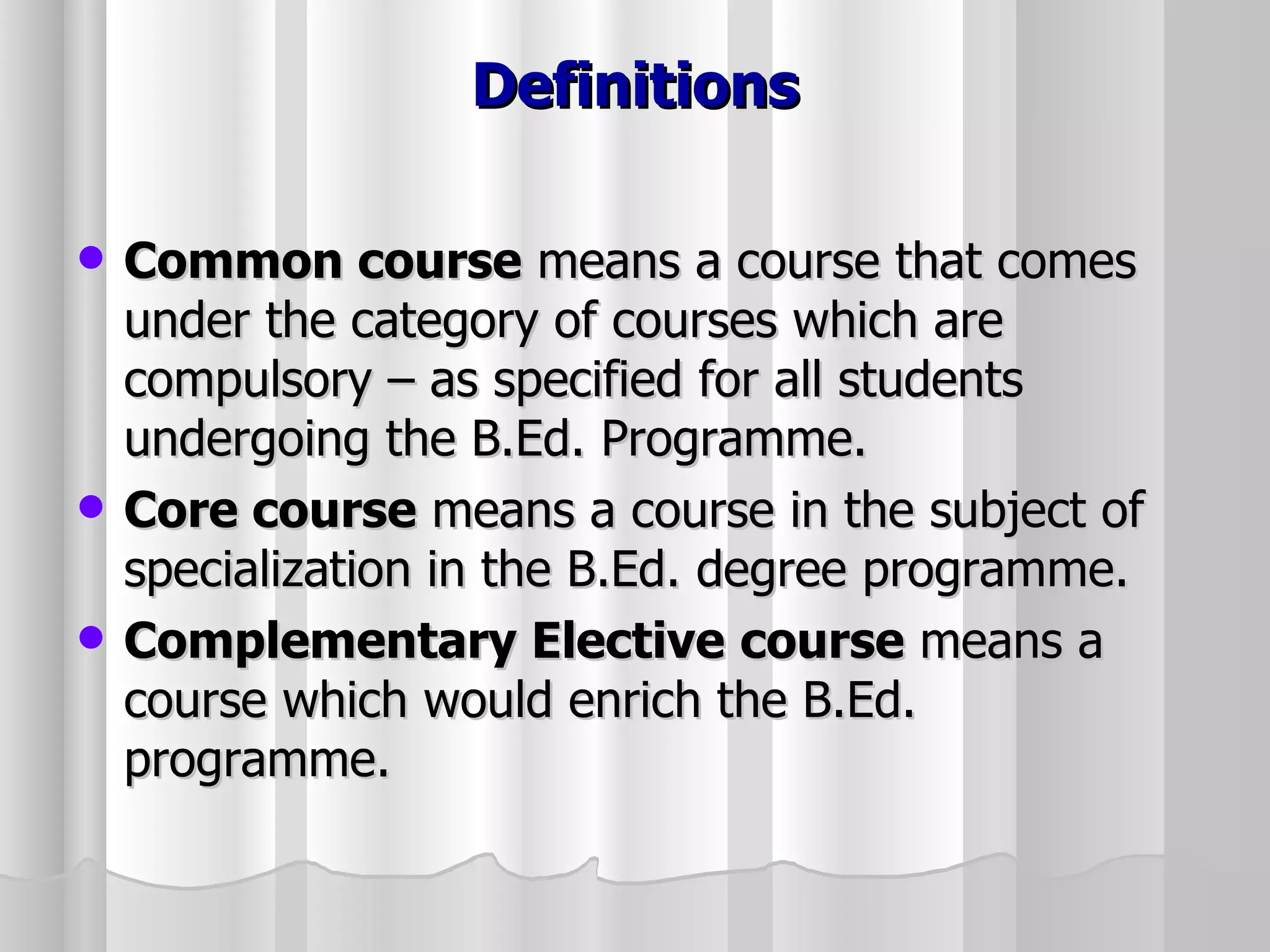 Definitions Common course  means a course that comes under the category of courses which are compulsory – as specified for all students undergoing the B.Ed. Programme. Core course  means a course in the subject of specialization in the B.Ed. degree programme. Complementary Elective   course  means a course which would enrich the B.Ed. programme. 