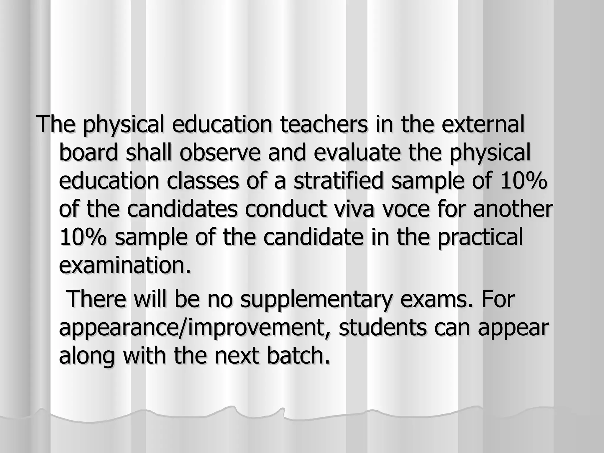 The physical education teachers in the external board shall observe and evaluate the physical education classes of a stratified sample of 10% of the candidates conduct viva voce for another 10% sample of the candidate in the practical examination.    There will be no supplementary exams. For appearance/improvement, students can appear along with the next batch. 