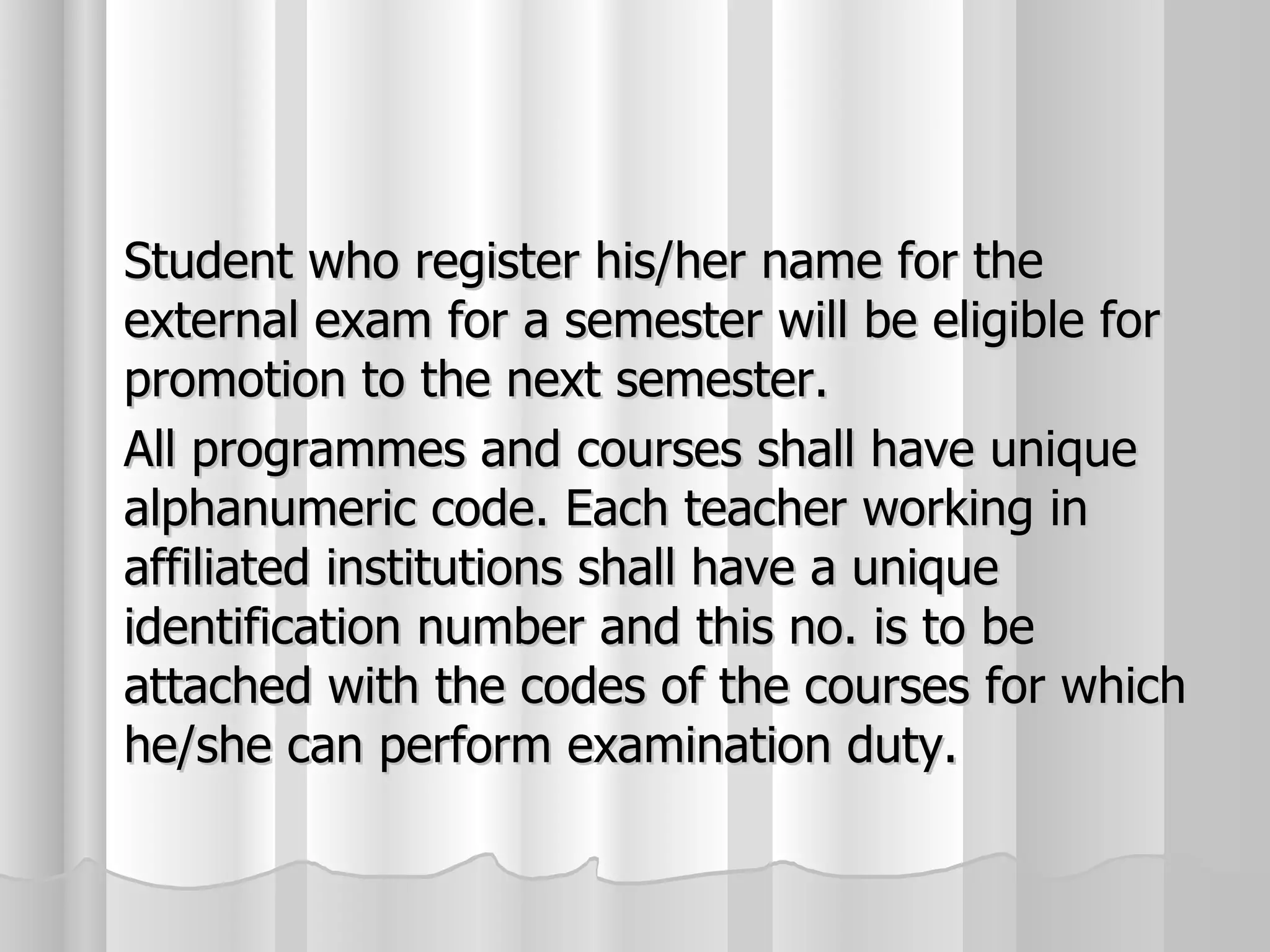 Student who register his/her name for the external exam for a semester will be eligible for promotion to the next semester. All programmes and courses shall have unique alphanumeric code. Each teacher working in affiliated institutions shall have a unique identification number and this no. is to be attached with the codes of the courses for which he/she can perform examination duty. 