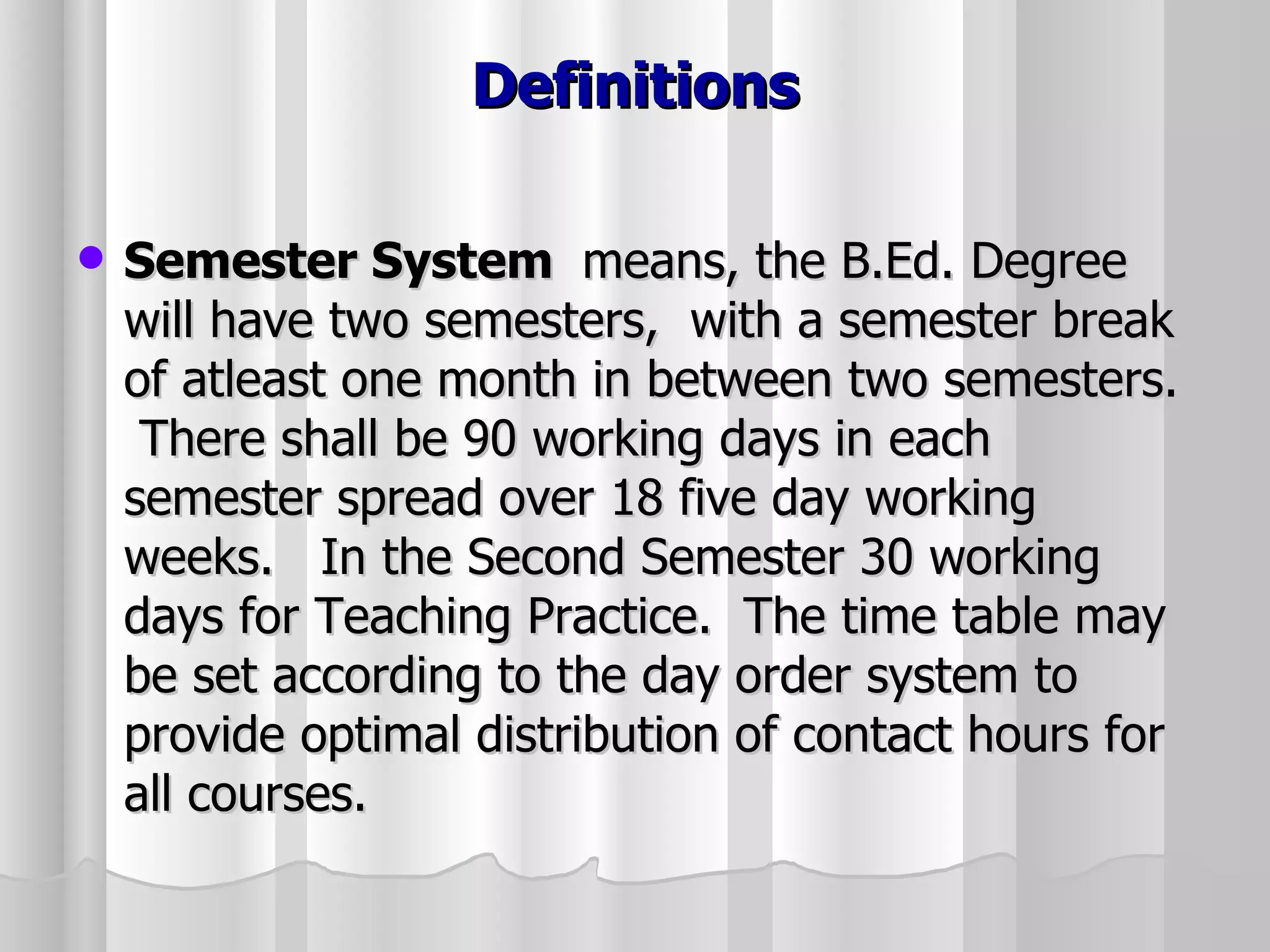 Definitions Semester System  means, the B.Ed. Degree will have two semesters,  with a semester break of atleast one month in between two semesters.  There shall be 90 working days in each semester spread over 18 five day working weeks.  In the Second Semester 30 working days for Teaching Practice.  The time table may be set according to the day order system to provide optimal distribution of contact hours for all courses. 