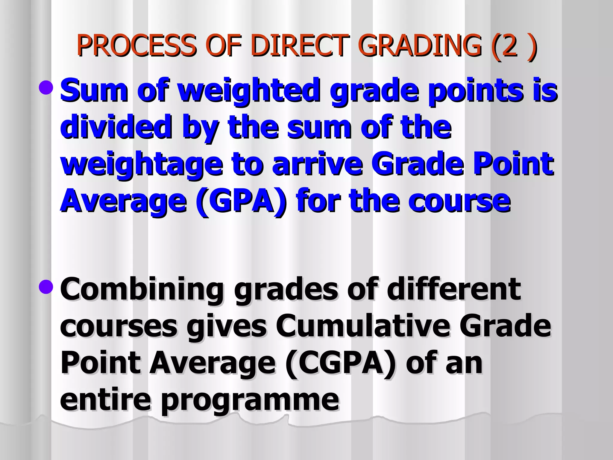 PROCESS OF DIRECT GRADING (2 ) Sum of weighted grade points is divided by the sum of the weightage to arrive Grade Point Average (GPA) for the course Combining grades of different courses gives Cumulative Grade Point Average (CGPA) of an entire programme 
