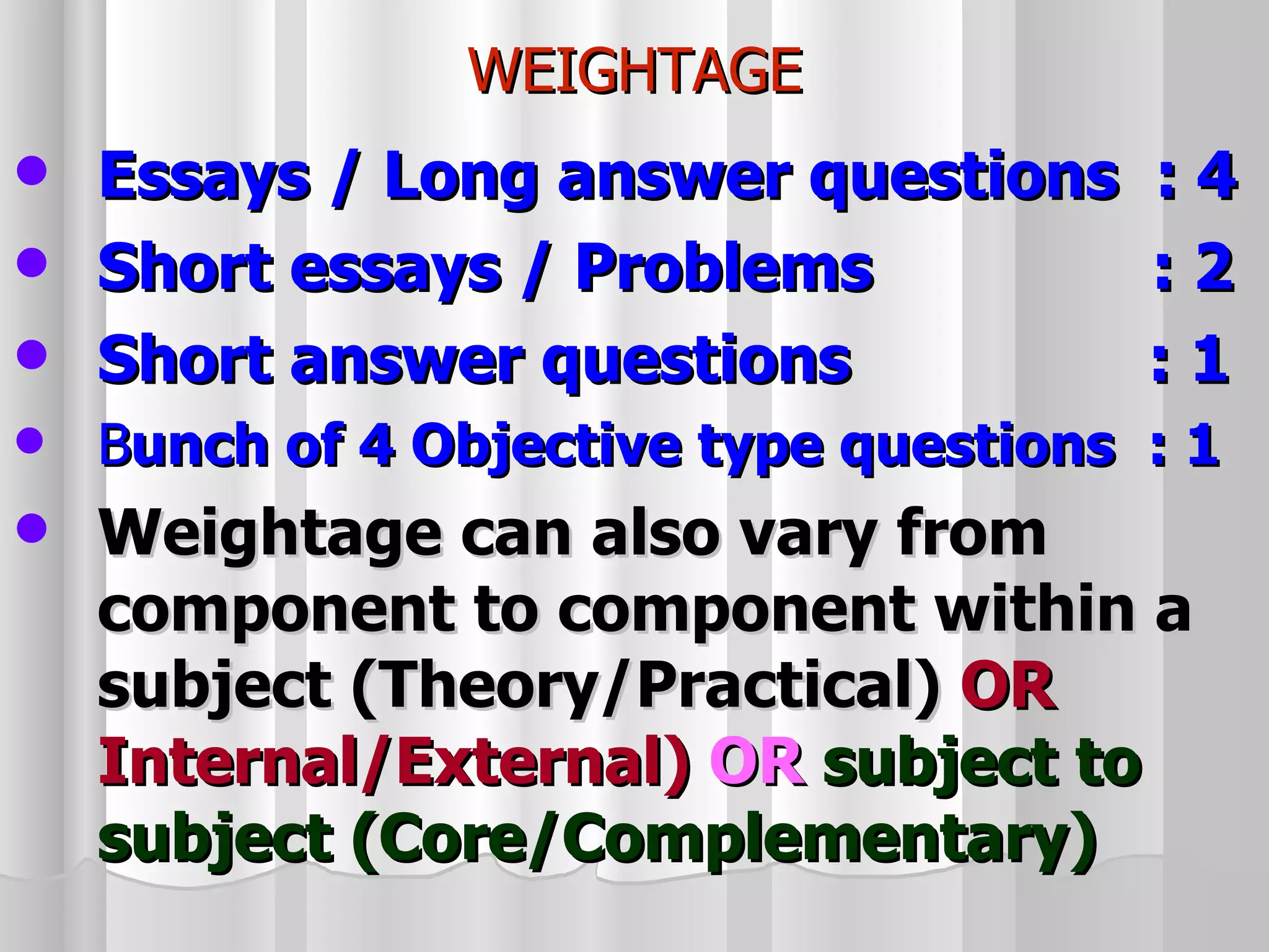 WEIGHTAGE Essays / Long answer questions : 4 Short essays / Problems  : 2 Short answer questions  : 1 B unch of 4 Objective type questions  : 1 Weightage can also vary from component to component within a subject (Theory/Practical)   OR   Internal/External)   OR   subject to subject (Core/Complementary) 