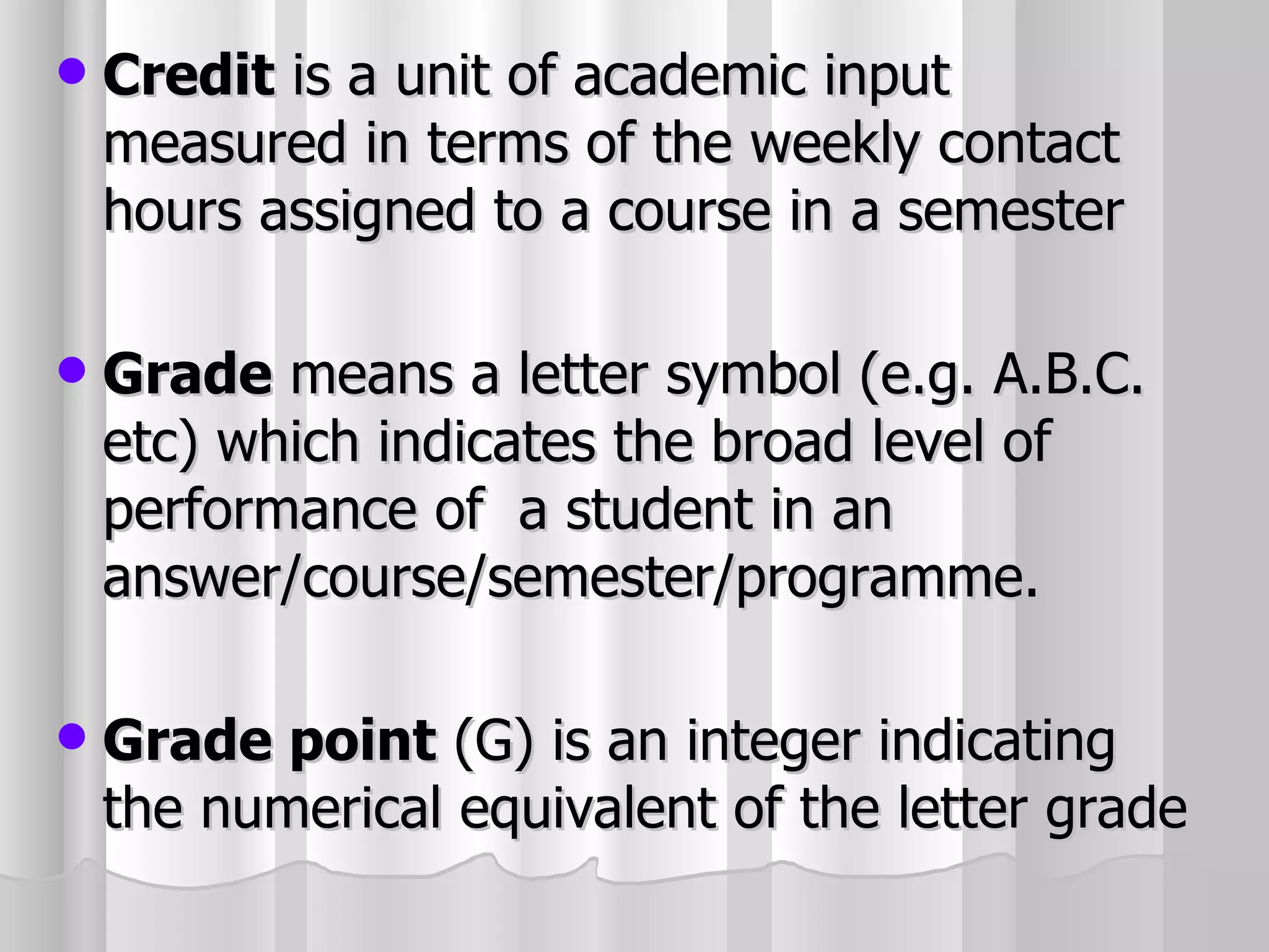 Credit  is a unit of academic input measured in terms of the weekly contact hours assigned to a course in a semester Grade  means a letter symbol (e.g. A.B.C. etc) which indicates the broad level of performance of  a student in an answer/course/semester/programme. Grade point  (G) is an integer indicating the numerical equivalent of the letter grade 