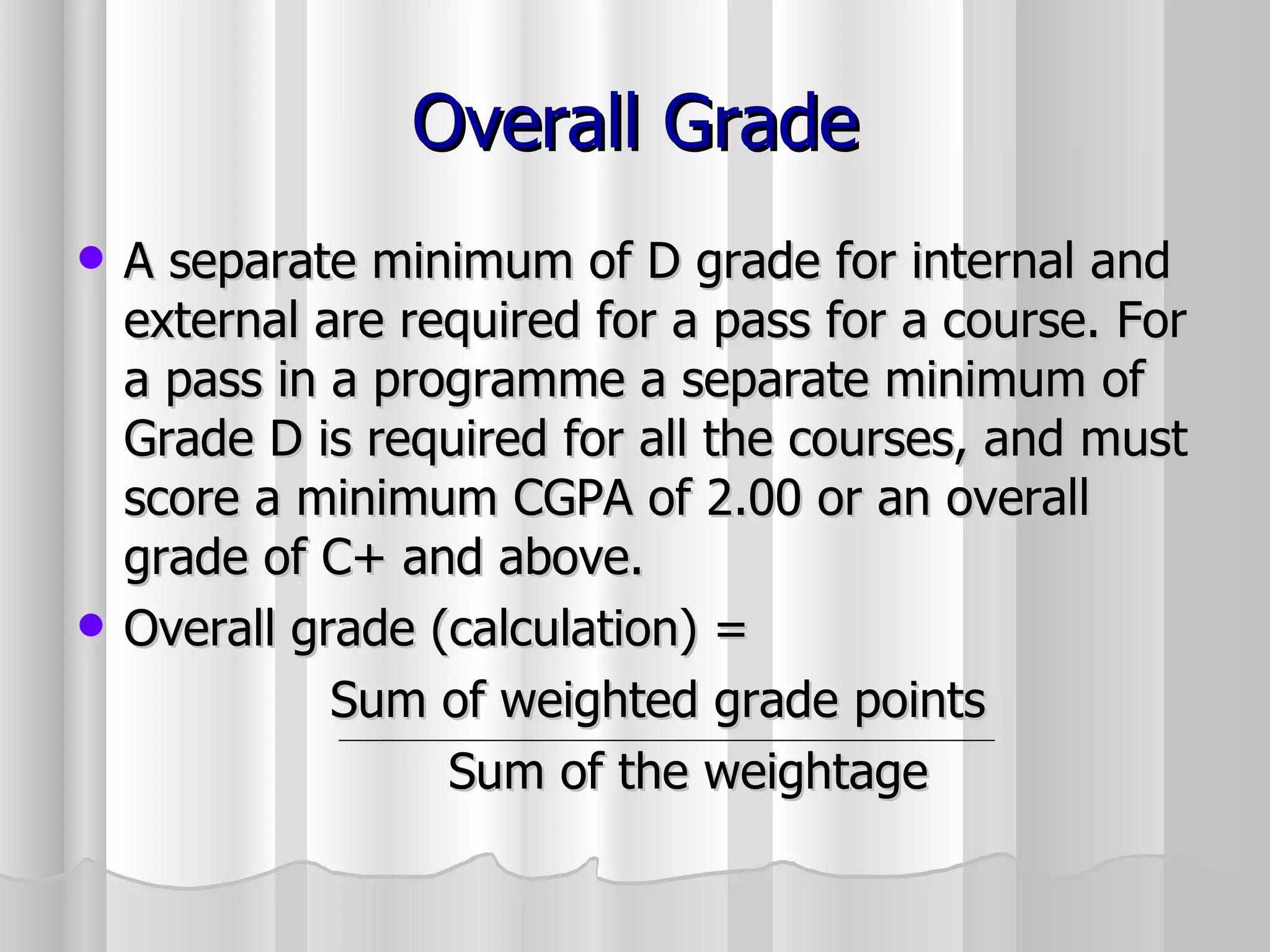 Overall Grade A separate minimum of D grade for internal and external are required for a pass for a course. For a pass in a programme a separate minimum of Grade D is required for all the courses, and must score a minimum CGPA of 2.00 or an overall grade of C+ and above. Overall grade (calculation) =  Sum of weighted grade points    Sum of the weightage 