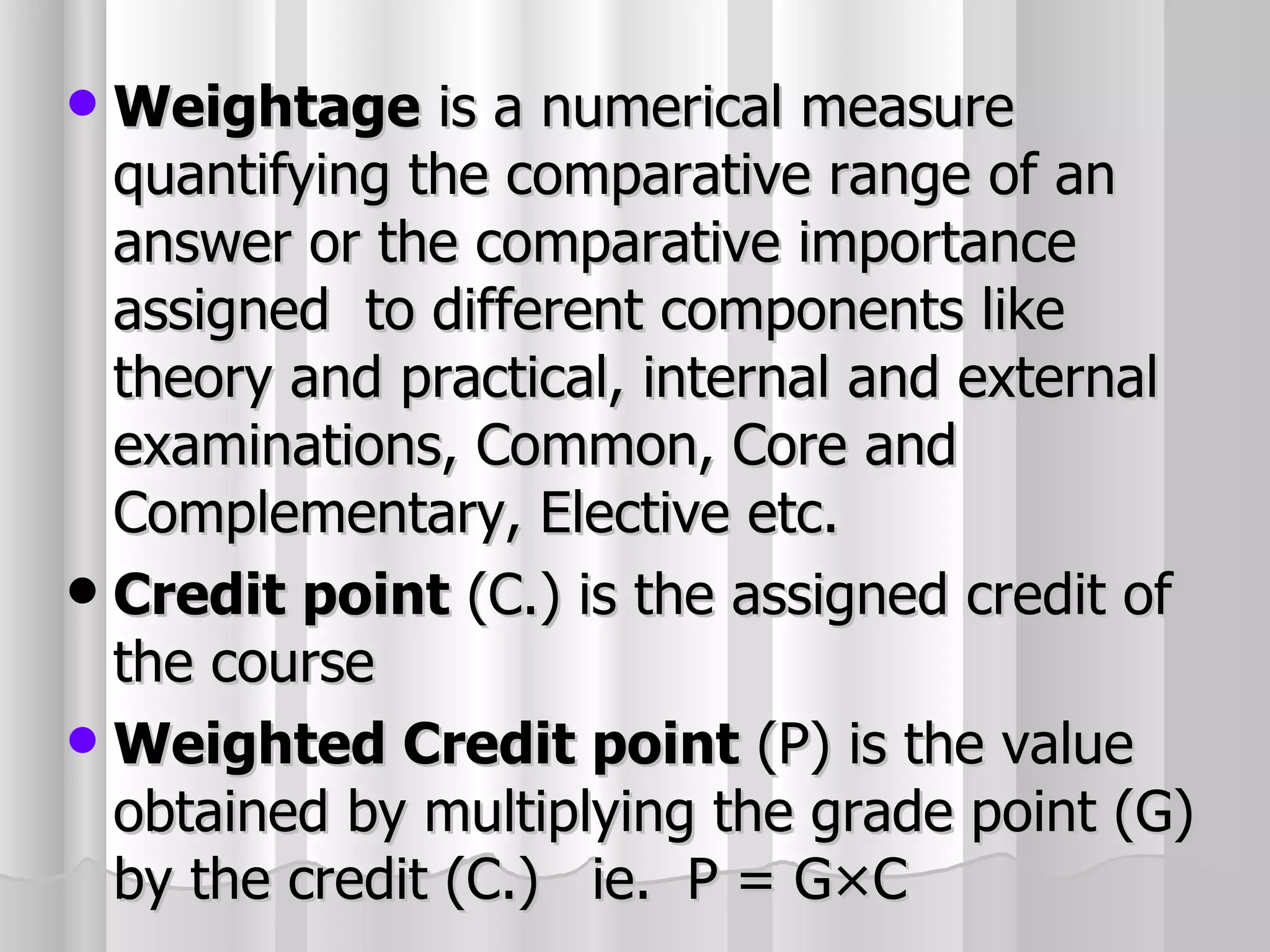 Weightage  is a numerical measure quantifying the comparative range of an answer or the comparative importance assigned  to different components like theory and practical, internal and external examinations, Common, Core and Complementary, Elective etc. Credit point  (C.) is the assigned credit of the course Weighted Credit point  (P) is the value obtained by multiplying the grade point (G) by the credit (C.)  ie.  P = G×C 