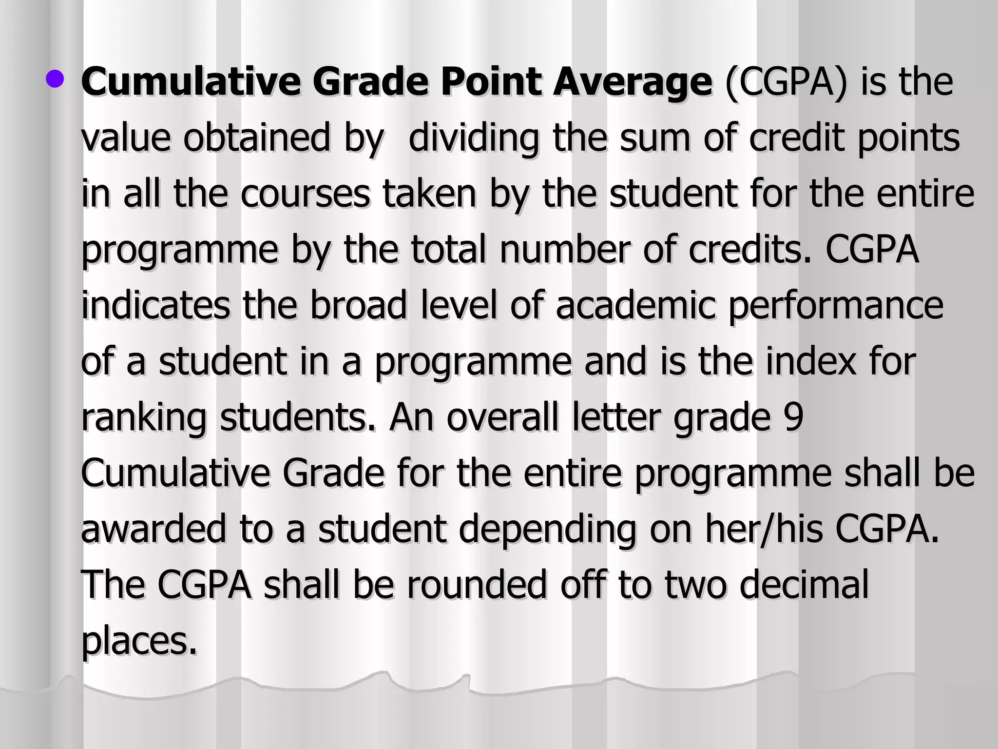Cumulative Grade Point Average  (CGPA) is the value obtained by  dividing the sum of credit points in all the courses taken by the student for the entire programme by the total number of credits. CGPA indicates the broad level of academic performance of a student in a programme and is the index for ranking students. An overall letter grade 9 Cumulative Grade for the entire programme shall be awarded to a student depending on her/his CGPA. The CGPA shall be rounded off to two decimal places. 