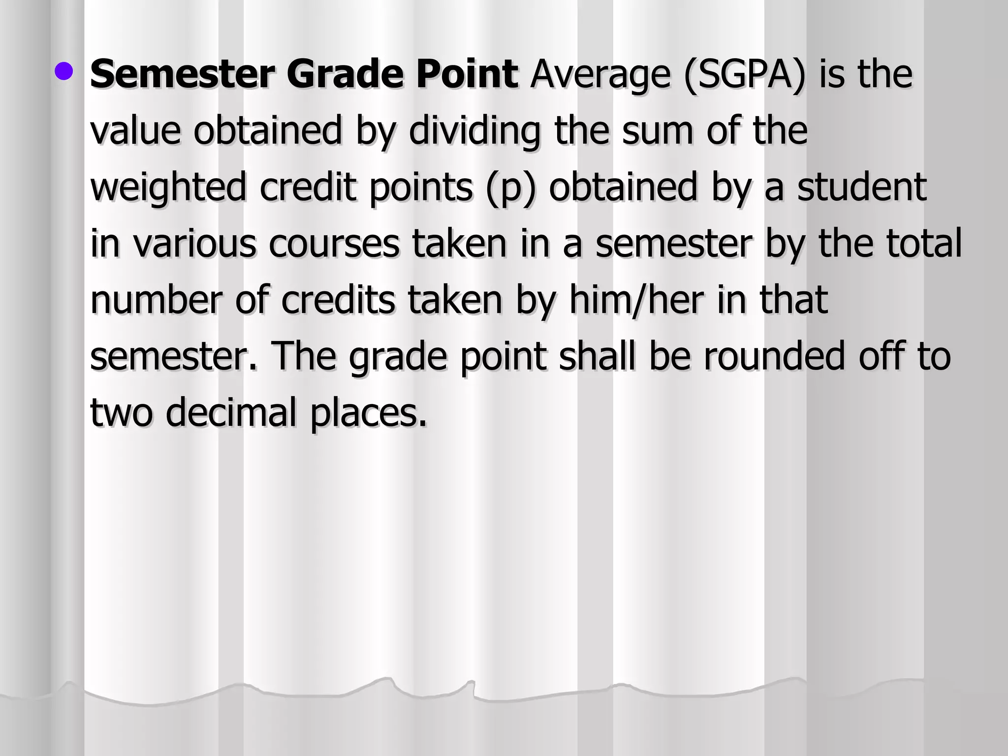 Semester Grade Point  Average (SGPA) is the value obtained by dividing the sum of the weighted credit points (p) obtained by a student in various courses taken in a semester by the total number of credits taken by him/her in that semester. The grade point shall be rounded off to two decimal places. 
