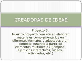 Proyecto 5: Nuestro proyecto consiste en elaborar materiales complementarios en diferentes formatos y adaptados a un contexto concreto a partir de elementos multimedia (Ejemplos: Ejercicios interactivos, vídeos, actividades, etc.) CREADORAS DE IDEAS 