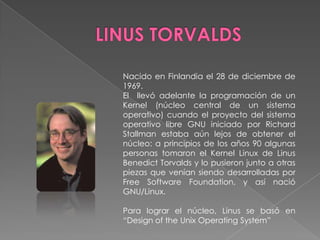 Nacido en Finlandia el 28 de diciembre de
1969.
El llevó adelante la programación de un
Kernel (núcleo central de un sistema
operativo) cuando el proyecto del sistema
operativo libre GNU iniciado por Richard
Stallman estaba aún lejos de obtener el
núcleo: a principios de los años 90 algunas
personas tomaron el Kernel Linux de Linus
Benedict Torvalds y lo pusieron junto a otras
piezas que venían siendo desarrolladas por
Free Software Foundation, y así nació
GNU/Linux.
Para lograr el núcleo, Linus se basó en
“Design of the Unix Operating System”

 