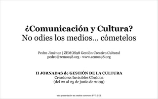 ¿Comunicación y Cultura?
No odies los medios... cómetelos
    Pedro Jiménez | ZEMOS98 Gestión Creativo Cultural
         pedro@zemos98.org - www.zemos98.org



   II JORNADAS de GESTIÓN DE LA CULTURA
            Creadorxs Invisibles Córdoba
           (del 22 al 25 de junio de 2009)


               esta presentación es creative commons BY 3.0 ES
 