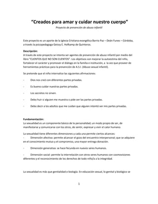 “Creados para amar y cuidar nuestro cuerpo”
                            Proyecto de prevención de abuso infantil



Este proyecto es un aporte de la Iglesia Cristiana evangélica Barrio Paz – Deán Funes – Córdoba,
a través la psicopedagoga Geissy E. Hofkamp de Quinteros.

Descripción:
A través de este proyecto se intenta ser agentes de prevención de abuso infantil por medio del
libro “CUENTOS QUE NO SON CUENTOS”. Los objetivos son mejorar la autoestima del niño,
fortalecer el carácter y promover el diálogo en la familia e institución, a la vez que proveer de
herramientas prácticas para la prevención de A.S.I. (Abuso sexual infantil).

Se pretende que el niño internalice las siguientes afirmaciones:

-     Dios nos creó con diferentes partes privadas.

-     Es bueno cuidar nuestras partes privadas.

-     Los secretos no sirven.

-     Debo huir si alguien me muestra o pide ver las partes privadas.

-     Debo decir a los adultos que me cuidan que alguien intentó ver mis partes privadas.



Fundamentación:
La sexualidad es un componente básico de la personalidad; un modo propio de ser, de
manifestarse y comunicarse con los otros, de sentir, expresar y vivir el calor humano.

La sexualidad tiene diferentes dimensiones y cada una permite ciertos alcances:
-      Dimensión afectiva: permite alcanzar el gozo del encuentro interpersonal; que se adquiere
en el conocimiento mutuo y el compromiso, una mayor entrega donación.

-     Dimensión generativa: se hace fecunda en nuevos seres humanos.

-     Dimensión social: permite la interrelación con otros seres humanos con cosmovisiones
diferentes y el reconocimiento de los derechos de todo niño/a a la integridad.



La sexualidad es más que genitalidad o biología. En educación sexual, lo genital y biológico se



                                                1
 