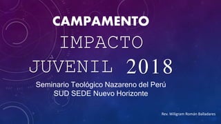 CAMPAMENTO
IMPACTO
JUVENIL 2018
Seminario Teológico Nazareno del Perú
SUD SEDE Nuevo Horizonte
Rev. Wiligram Román Balladares
 