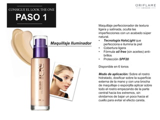 CONSIGUE EL LOOK THE ONE 
PASO 1 
Maquillaje Iluminador 
Maquillaje perfeccionador de textura 
ligera y satinada, oculta las 
imperfecciones con un acabado súper 
natural. 
• Tecnología HaloLight que 
perfecciona e ilumina la piel 
• Cobertura ligera 
• Fórmula oil free (sin aceites) anti-brillos 
• Protección SPF20 
Disponible en 6 tonos 
Modo de aplicación: Sobre el rostro 
hidratado, dosificar sobre la superficie 
externa de la mano y con una brocha 
de maquillaje o esponjilla aplicar sobre 
todo el rostro empezando de la parte 
central hacia los extremos, sin 
olvidarnos de bajar un poco hacia el 
cuello para evitar el efecto careta. 
 