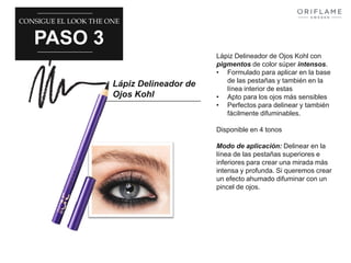 CONSIGUE EL LOOK THE ONE 
PASO 3 
Lápiz Delineador de 
Ojos Kohl 
Lápiz Delineador de Ojos Kohl con 
pigmentos de color súper intensos. 
• Formulado para aplicar en la base 
de las pestañas y también en la 
línea interior de estas 
• Apto para los ojos más sensibles 
• Perfectos para delinear y también 
fácilmente difuminables. 
Disponible en 4 tonos 
Modo de aplicación: Delinear en la 
línea de las pestañas superiores e 
inferiores para crear una mirada más 
intensa y profunda. Si queremos crear 
un efecto ahumado difuminar con un 
pincel de ojos. 
 