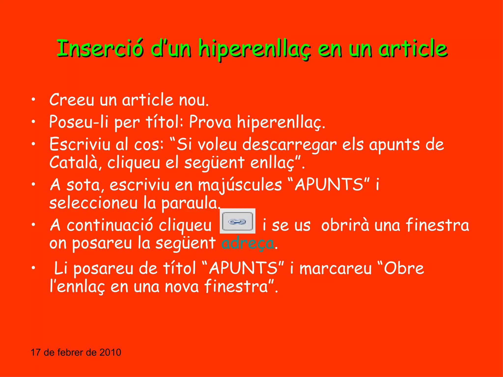 Inserció d’un hiperenllaç en un article Creeu un article nou. Poseu-li per títol: Prova hiperenllaç. Escriviu al cos: “Si voleu descarregar els apunts de Català, cliqueu el següent enllaç”. A sota, escriviu en majúscules “APUNTS” i seleccioneu la paraula. A continuació cliqueu  i se us  obrirà una finestra on posareu la següent  adreça . Li posareu de títol “APUNTS” i marcareu “Obre l’ennlaç en una nova finestra”. 17 de febrer de 2010 