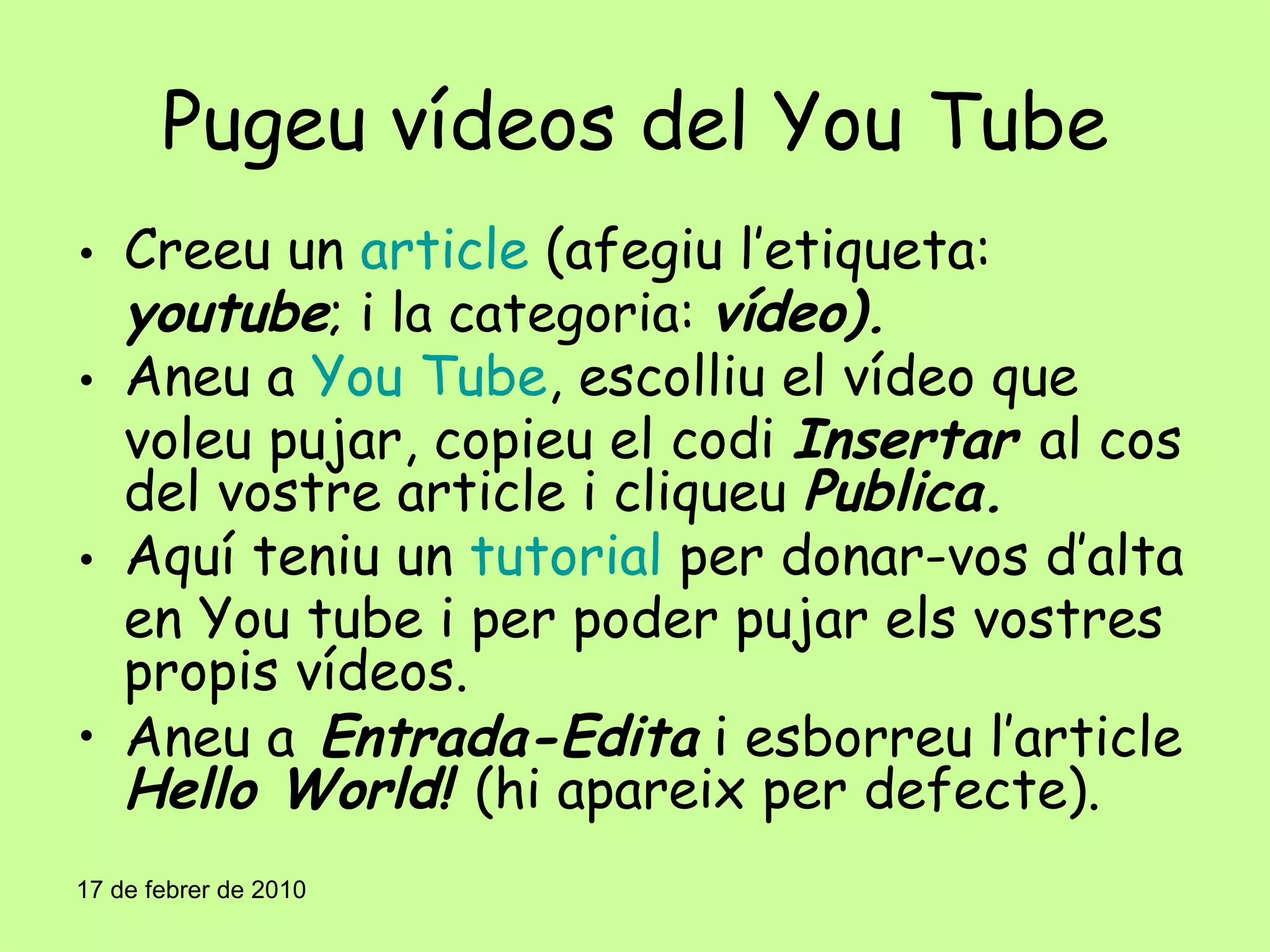 Pugeu vídeos del You Tube Creeu un  article  (afegiu l’etiqueta:  youtube ; i la categoria:  vídeo). Aneu a  You Tube , escolliu el vídeo que voleu pujar, copieu el codi  Insertar  al cos del vostre article i cliqueu  Publica. Aquí teniu un  tutorial  per donar-vos d’alta en You tube i per poder pujar els vostres propis vídeos. Aneu a  Entrada-Edita  i esborreu l’article  Hello World!  (hi apareix per defecte). 17 de febrer de 2010 