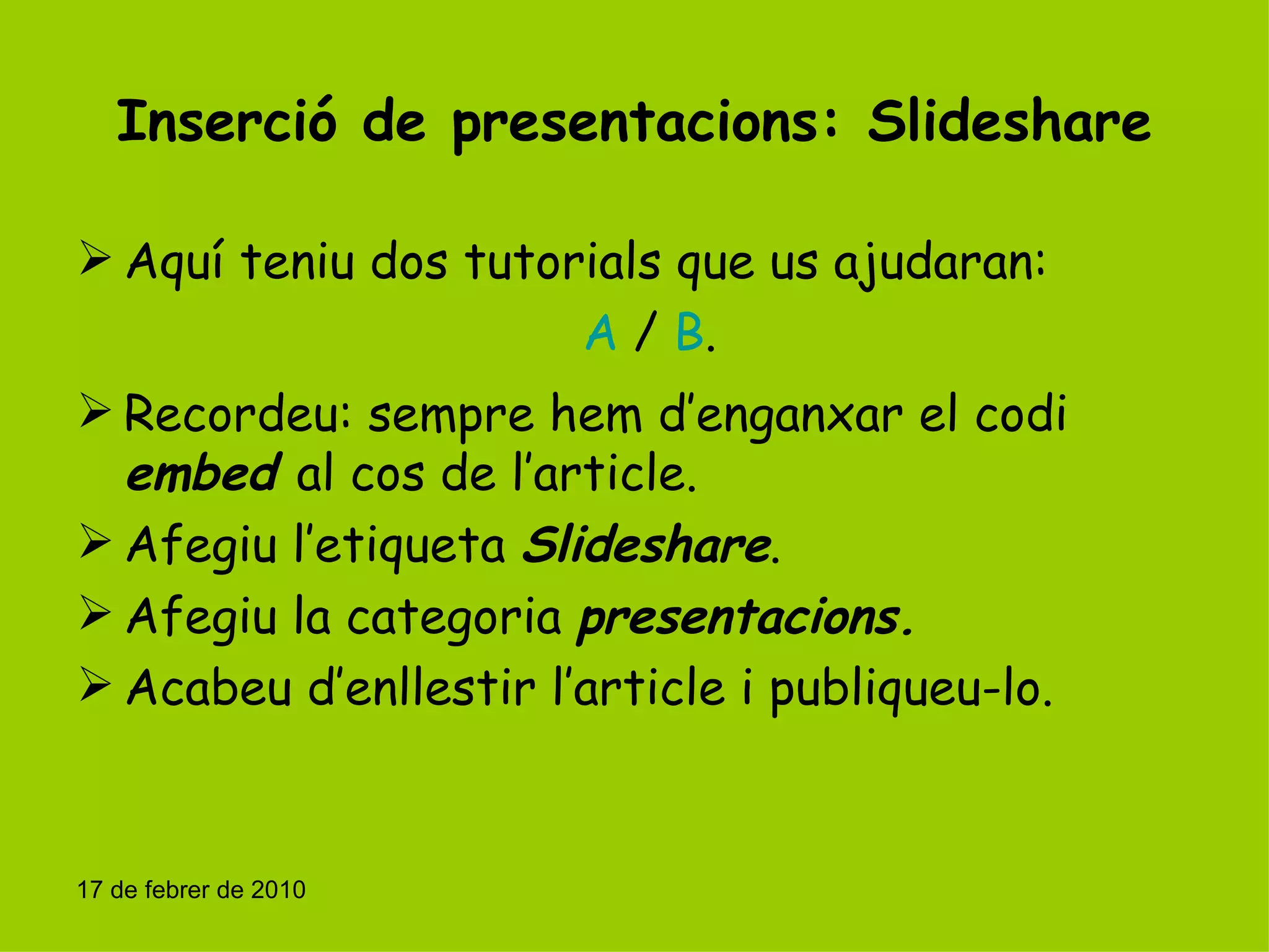 Inserció de presentacions: Slideshare Aquí teniu dos tutorials que us ajudaran:    A  /  B . Recordeu: sempre hem d’enganxar el codi  embed  al cos de l’article.  Afegiu l’etiqueta  Slideshare . Afegiu la categoria  presentacions. Acabeu d’enllestir l’article i publiqueu-lo. 17 de febrer de 2010 
