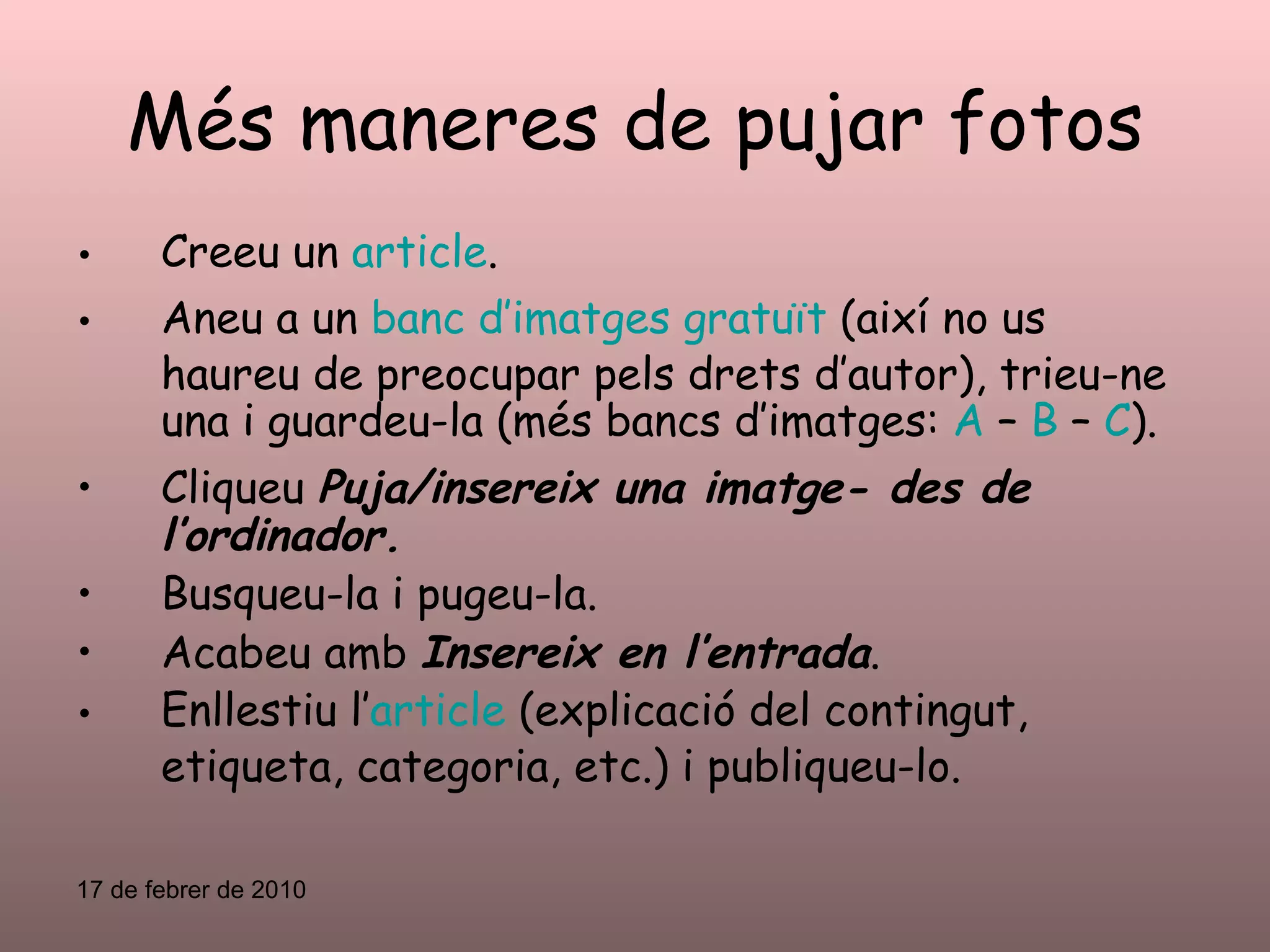 Més maneres de pujar fotos Creeu un  article . Aneu a un  banc d’imatges gratuït  (així no us haureu de preocupar pels drets d’autor), trieu-ne una i guardeu-la (més bancs d’imatges:  A  –  B  –  C ). Cliqueu  Puja/insereix una imatge- des de l’ordinador. Busqueu-la i pugeu-la. Acabeu amb  Insereix en l’entrada . Enllestiu l’ article  (explicació del contingut, etiqueta, categoria, etc.) i publiqueu-lo. 17 de febrer de 2010 