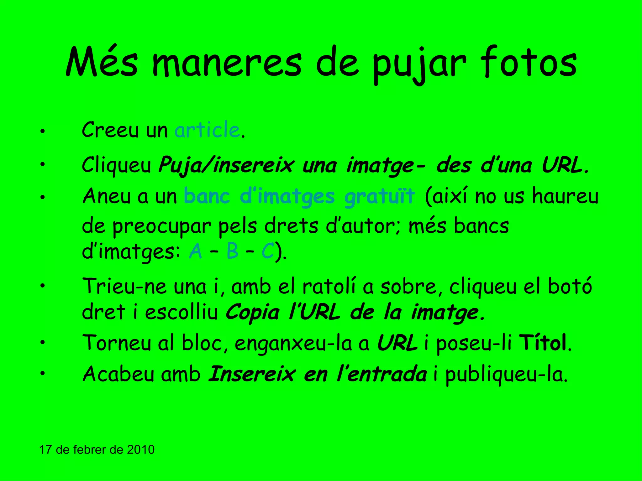 Més maneres de pujar fotos Creeu un  article . Cliqueu  Puja/insereix una imatge- des d’una URL. Aneu a un  banc d’imatges gratuït   (així no us haureu de preocupar pels drets d’autor; més bancs d’imatges:  A  –  B  –  C ). Trieu-ne una i, amb el ratolí a sobre, cliqueu el botó dret i escolliu  Copia l’URL de la imatge. Torneu al bloc, enganxeu-la a  URL  i poseu-li  Títol . Acabeu amb  Insereix en l’entrada  i publiqueu-la. 17 de febrer de 2010 